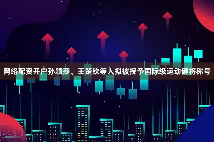 网络配资开户孙颖莎、王楚钦等人拟被授予国际级运动健将称号