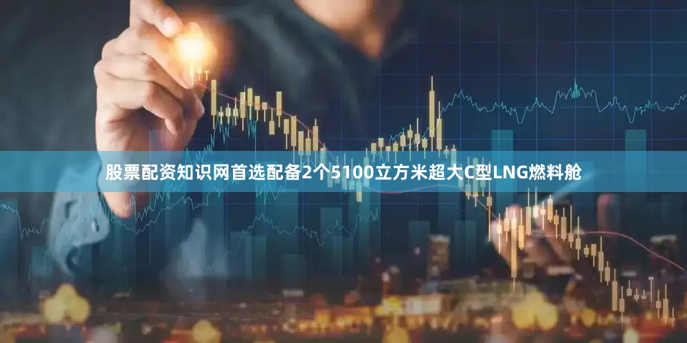 股票配资知识网首选配备2个5100立方米超大C型LNG燃料舱
