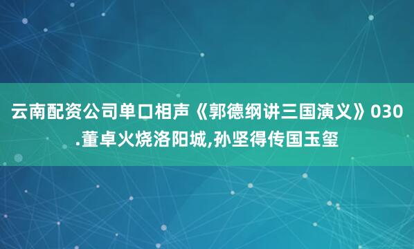 云南配资公司单口相声《郭德纲讲三国演义》030.董卓火烧洛阳城,孙坚得传国玉玺