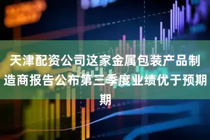天津配资公司这家金属包装产品制造商报告公布第三季度业绩优于预期